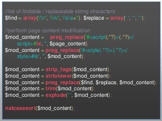 //list of findable / replaceable string characters
$find = array('/r/', '/n/', '/ss+/'); $replace = array(' ', ' ', ' ');

//perform page content modification
$mod_content = preg_replace('#<script(.*?)>(.*?)</
      script>#is', '', $page_content);
$mod_content = preg_replace('#<style(.*?)>(.*?)</
      style>#is', '', $mod_content);

$mod_content = strip_tags($mod_content);
$mod_content = strtolower($mod_content);
$mod_content = preg_replace($find, $replace, $mod_content);
$mod_content = trim($mod_content);
$mod_content = explode(' ', $mod_content);

natcasesort($mod_content);
 