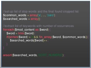 //set up list of stop words and the final found stopped list
$common_words = array('a', ..., 'zero');
$searched_words = array();

//extract list of keywords with number of occurrences
foreach($mod_content as $word) {
   $word = trim($word);
   if(strlen($word) > 2 && !in_array($word, $common_words)){
      $searched_words[$word]++;
   }
}

arsort($searched_words, SORT_NUMERIC);
 