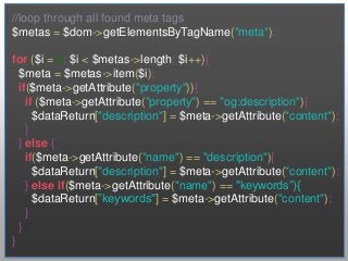//loop through all found meta tags
$metas = $dom->getElementsByTagName("meta");

for ($i = 0; $i < $metas->length; $i++){
  $meta = $metas->item($i);
  if($meta->getAttribute("property")){
    if ($meta->getAttribute("property") == "og:description"){
      $dataReturn["description"] = $meta->getAttribute("content");
    }
  } else {
    if($meta->getAttribute("name") == "description"){
      $dataReturn["description"] = $meta->getAttribute("content");
    } else if($meta->getAttribute("name") == "keywords”){
      $dataReturn[”keywords"] = $meta->getAttribute("content");
    }
  }
}
 