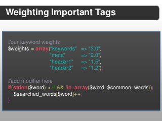 Weighting Important Tags


//our keyword weights
$weights = array("keywords"   => "3.0",
                 "meta"       => "2.0",
                 "header1"    => "1.5",
                 "header2"    => "1.2");

//add modifier here
if(strlen($word) > 2 && !in_array($word, $common_words)){
   $searched_words[$word]++;
}
 