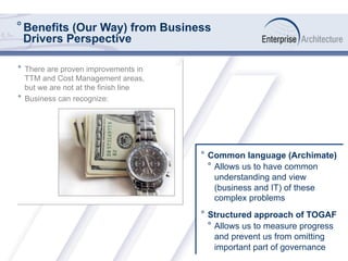 ° Benefits (Our Way) from Business
Drivers Perspective
°  Common language (Archimate)
°  Allows us to have common
understanding and view
(business and IT) of these
complex problems
°  Structured approach of TOGAF
°  Allows us to measure progress
and prevent us from omitting
important part of governance
°  There are proven improvements in
TTM and Cost Management areas,
but we are not at the finish line
°  Business can recognize:
 
