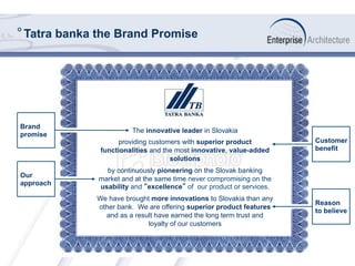 The innovative leader in Slovakia
providing customers with superior product
functionalities and the most innovative, value-added
solutions
by continuously pioneering on the Slovak banking
market and at the same time never compromising on the
usability and “excellence” of our product or services.
We have brought more innovations to Slovakia than any
other bank. We are offering superior product features
and as a result have earned the long term trust and
loyalty of our customers
° Tatra banka the Brand Promise
Brand
promise
Our
approach
Customer
benefit
Reason
to believe
 