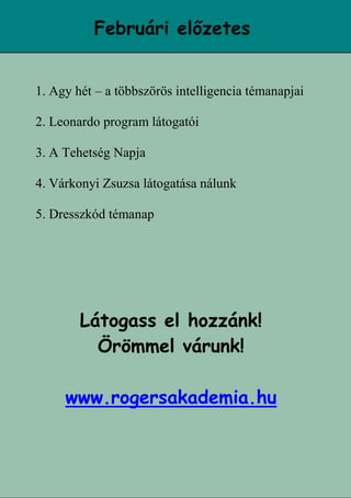 16
Februári előzetes
1. Agy hét – a többszörös intelligencia témanapjai
2. Leonardo program látogatói
3. A Tehetség Napja
4. Várkonyi Zsuzsa látogatása nálunk
5. Dresszkód témanap
Látogass el hozzánk!
Örömmel várunk!
www.rogersakademia.hu
 
