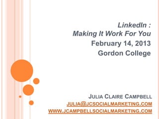 LinkedIn :
       Making It Work For You
            February 14, 2013
              Gordon College




            JULIA CLAIRE CAMPBELL
     JULIA@JCSOCIALMARKETING.COM
WWW.JCAMPBELLSOCIALMARKETING.COM
 