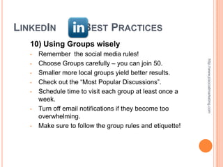LINKEDIN              BEST PRACTICES
   10) Using Groups wisely
   •   Remember the social media rules!




                                                            http://www.jcsocialmarketing.com
   •   Choose Groups carefully – you can join 50.
   •   Smaller more local groups yield better results.
   •   Check out the “Most Popular Discussions”.
   •   Schedule time to visit each group at least once a
       week.
   •   Turn off email notifications if they become too
       overwhelming.
   •   Make sure to follow the group rules and etiquette!
 