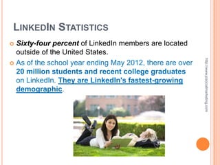 LINKEDIN STATISTICS
 Sixty-four percent of LinkedIn members are located
  outside of the United States.




                                                          http://www.jcsocialmarketing.com
 As of the school year ending May 2012, there are over
  20 million students and recent college graduates
  on LinkedIn. They are LinkedIn's fastest-growing
  demographic.
 