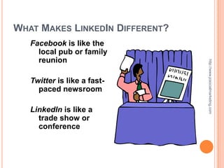 WHAT MAKES LINKEDIN DIFFERENT?
   Facebook is like the
     local pub or family
     reunion




                                 http://www.jcsocialmarketing.com
   Twitter is like a fast-
     paced newsroom

   LinkedIn is like a
     trade show or
     conference
 