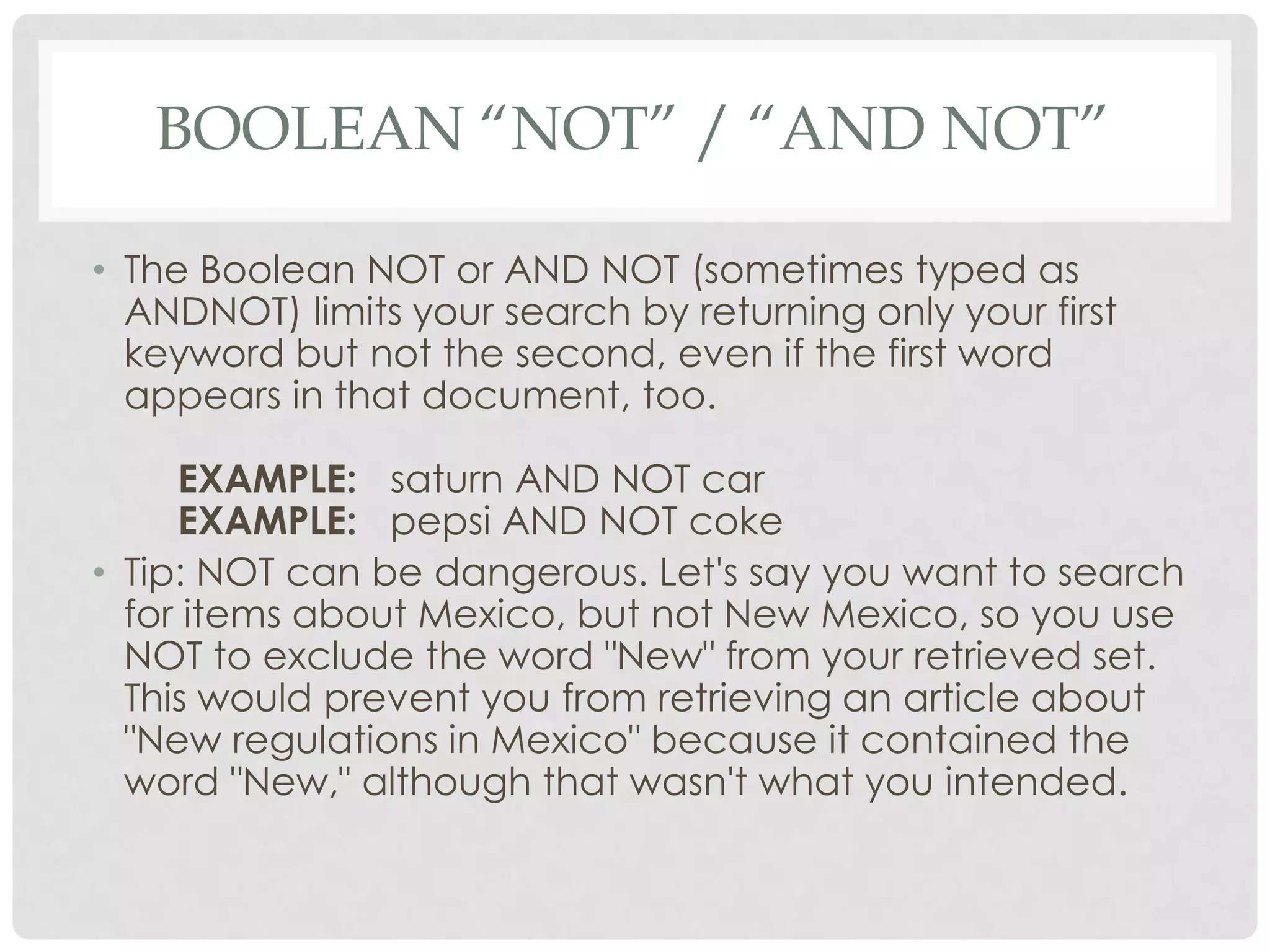 BOOLEAN “NOT” / “AND NOT”

• The Boolean NOT or AND NOT (sometimes typed as
  ANDNOT) limits your search by returning only your first
  keyword but not the second, even if the first word
  appears in that document, too.

     EXAMPLE: saturn AND NOT car
     EXAMPLE: pepsi AND NOT coke
• Tip: NOT can be dangerous. Let's say you want to search
  for items about Mexico, but not New Mexico, so you use
  NOT to exclude the word "New" from your retrieved set.
  This would prevent you from retrieving an article about
  "New regulations in Mexico" because it contained the
  word "New," although that wasn't what you intended.
 