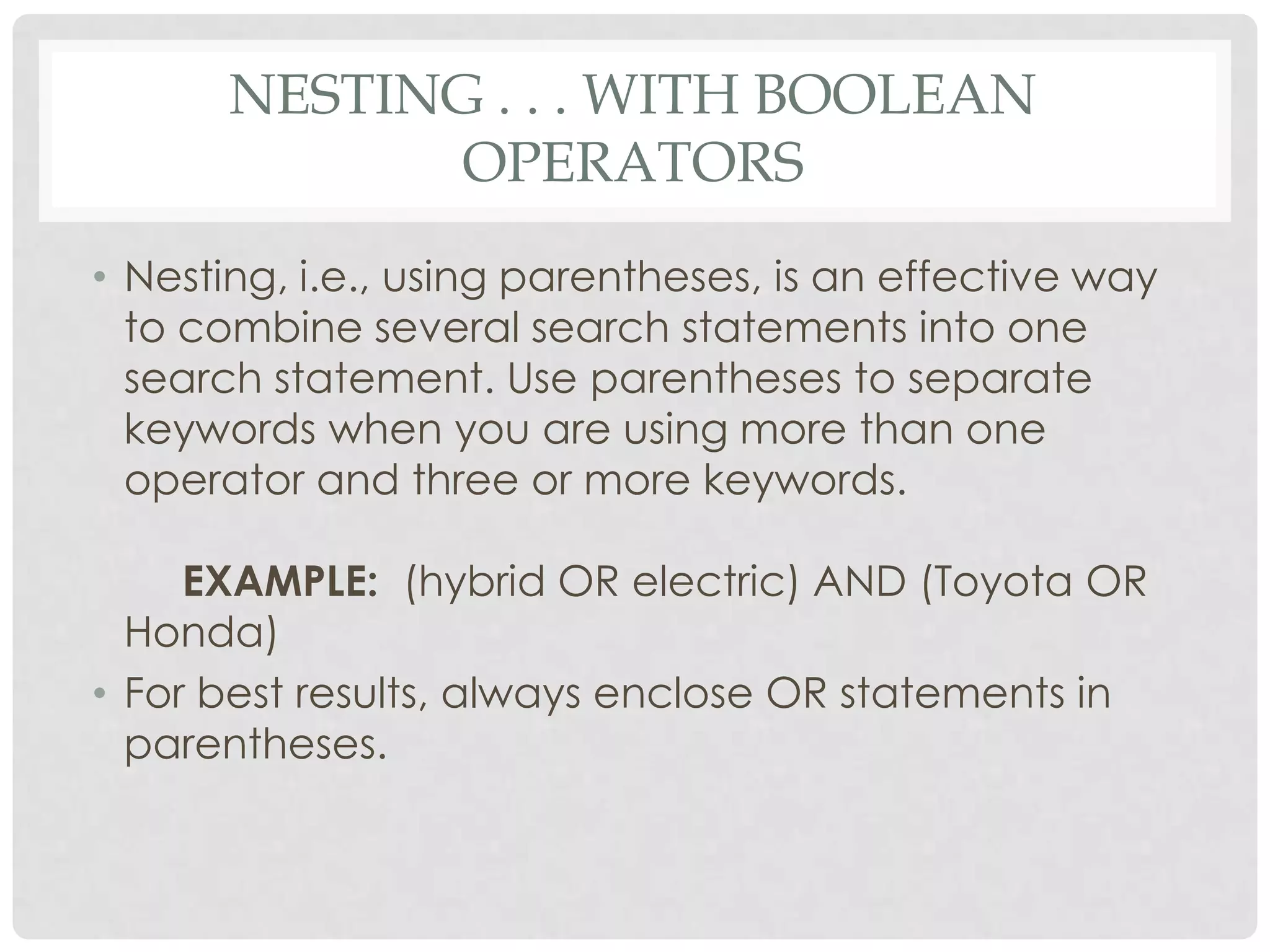 NESTING . . . WITH BOOLEAN
             OPERATORS
• Nesting, i.e., using parentheses, is an effective way
  to combine several search statements into one
  search statement. Use parentheses to separate
  keywords when you are using more than one
  operator and three or more keywords.

     EXAMPLE: (hybrid OR electric) AND (Toyota OR
  Honda)
• For best results, always enclose OR statements in
  parentheses.
 