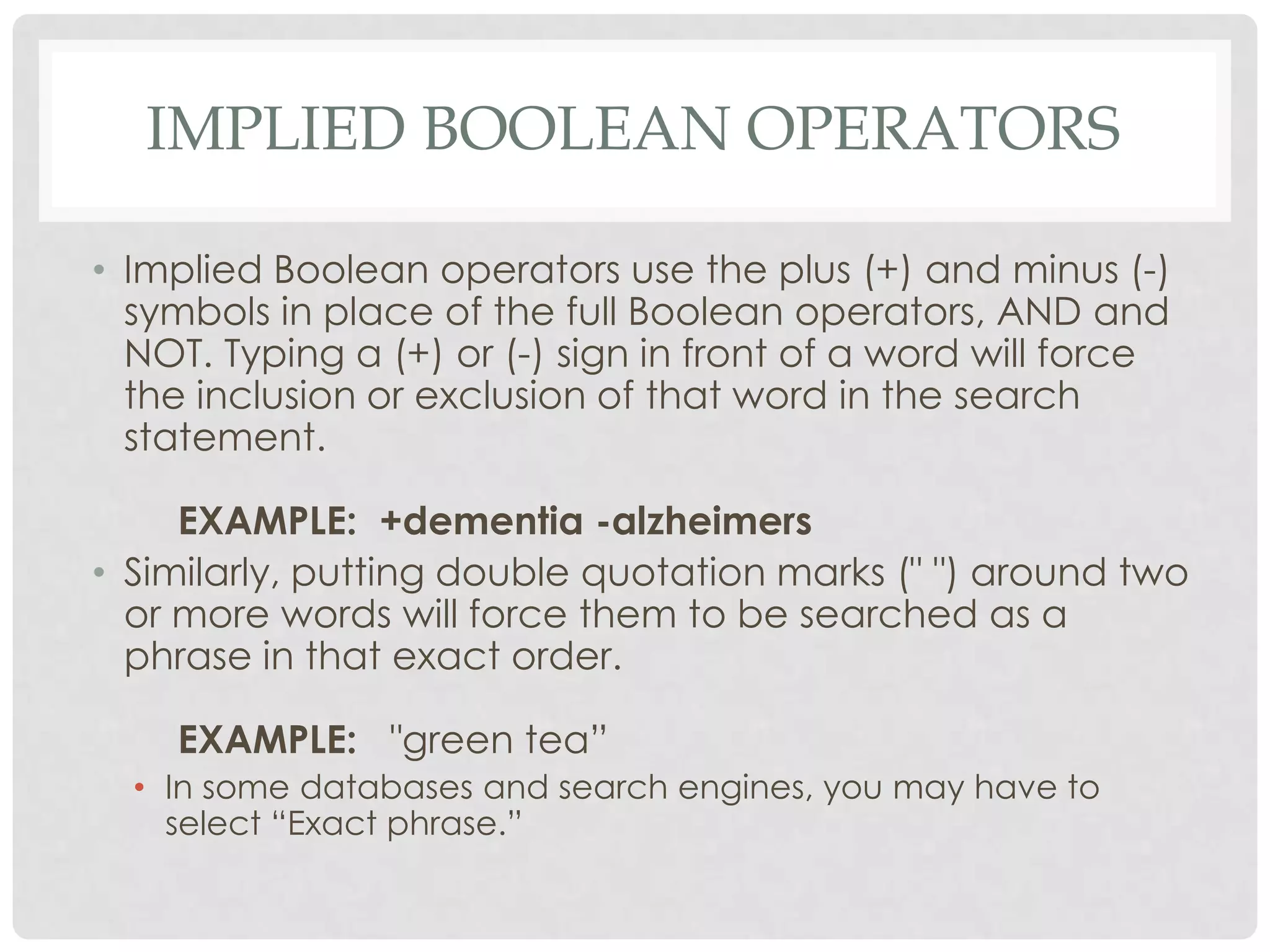 IMPLIED BOOLEAN OPERATORS

• Implied Boolean operators use the plus (+) and minus (-)
  symbols in place of the full Boolean operators, AND and
  NOT. Typing a (+) or (-) sign in front of a word will force
  the inclusion or exclusion of that word in the search
  statement.

     EXAMPLE: +dementia -alzheimers
• Similarly, putting double quotation marks (" ") around two
  or more words will force them to be searched as a
  phrase in that exact order.

    EXAMPLE: "green tea”
  • In some databases and search engines, you may have to
    select “Exact phrase.”
 