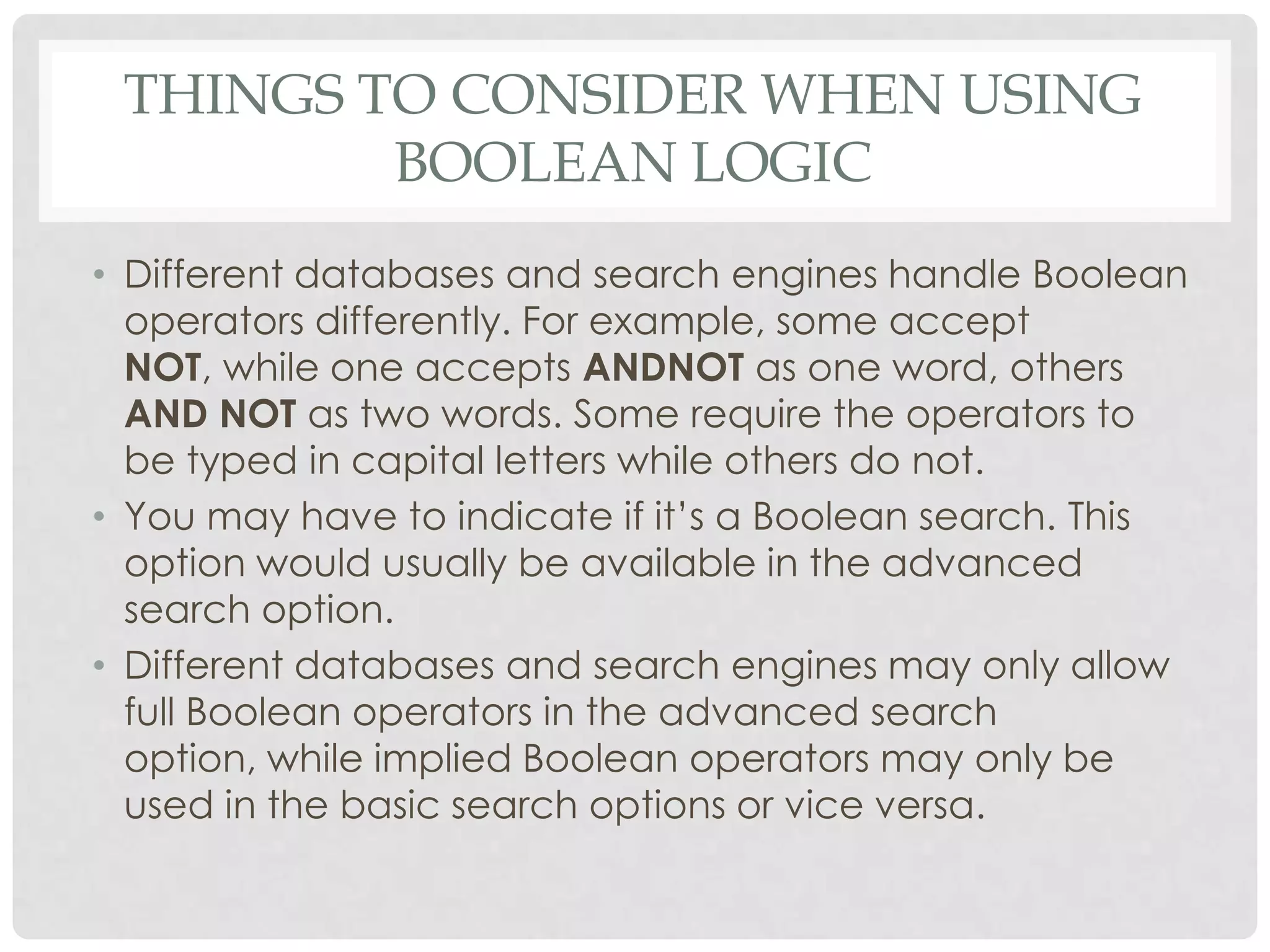 THINGS TO CONSIDER WHEN USING
         BOOLEAN LOGIC
• Different databases and search engines handle Boolean
  operators differently. For example, some accept
  NOT, while one accepts ANDNOT as one word, others
  AND NOT as two words. Some require the operators to
  be typed in capital letters while others do not.
• You may have to indicate if it‟s a Boolean search. This
  option would usually be available in the advanced
  search option.
• Different databases and search engines may only allow
  full Boolean operators in the advanced search
  option, while implied Boolean operators may only be
  used in the basic search options or vice versa.
 