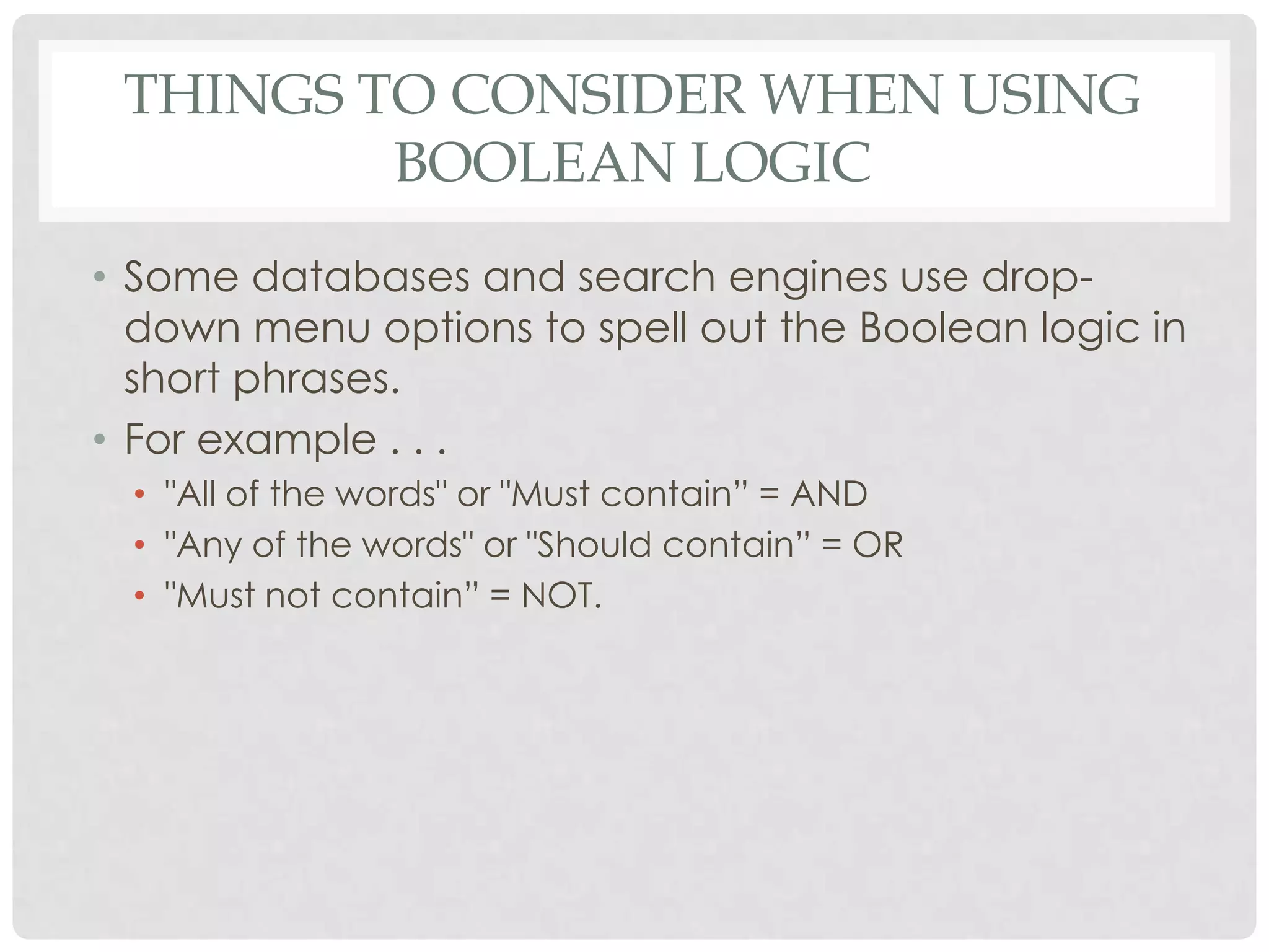 THINGS TO CONSIDER WHEN USING
         BOOLEAN LOGIC
• Some databases and search engines use drop-
  down menu options to spell out the Boolean logic in
  short phrases.
• For example . . .
 • "All of the words" or "Must contain” = AND
 • "Any of the words" or "Should contain” = OR
 • "Must not contain” = NOT.
 