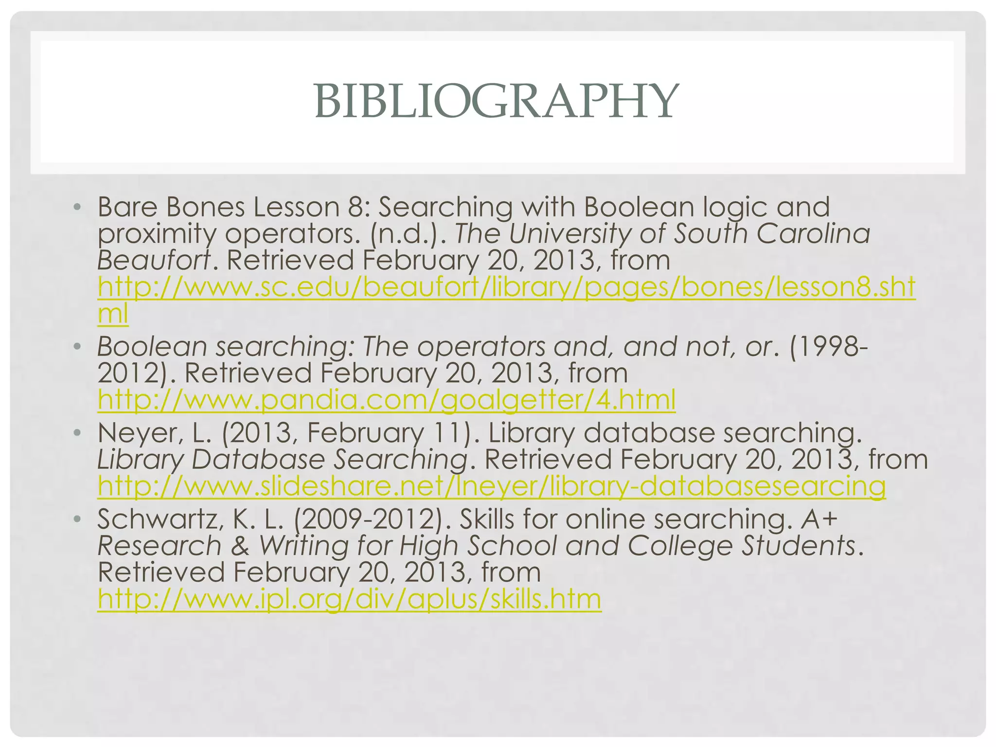 BIBLIOGRAPHY

• Bare Bones Lesson 8: Searching with Boolean logic and
  proximity operators. (n.d.). The University of South Carolina
  Beaufort. Retrieved February 20, 2013, from
  http://www.sc.edu/beaufort/library/pages/bones/lesson8.sht
  ml
• Boolean searching: The operators and, and not, or. (1998-
  2012). Retrieved February 20, 2013, from
  http://www.pandia.com/goalgetter/4.html
• Neyer, L. (2013, February 11). Library database searching.
  Library Database Searching. Retrieved February 20, 2013, from
  http://www.slideshare.net/lneyer/library-databasesearcing
• Schwartz, K. L. (2009-2012). Skills for online searching. A+
  Research & Writing for High School and College Students.
  Retrieved February 20, 2013, from
  http://www.ipl.org/div/aplus/skills.htm
 