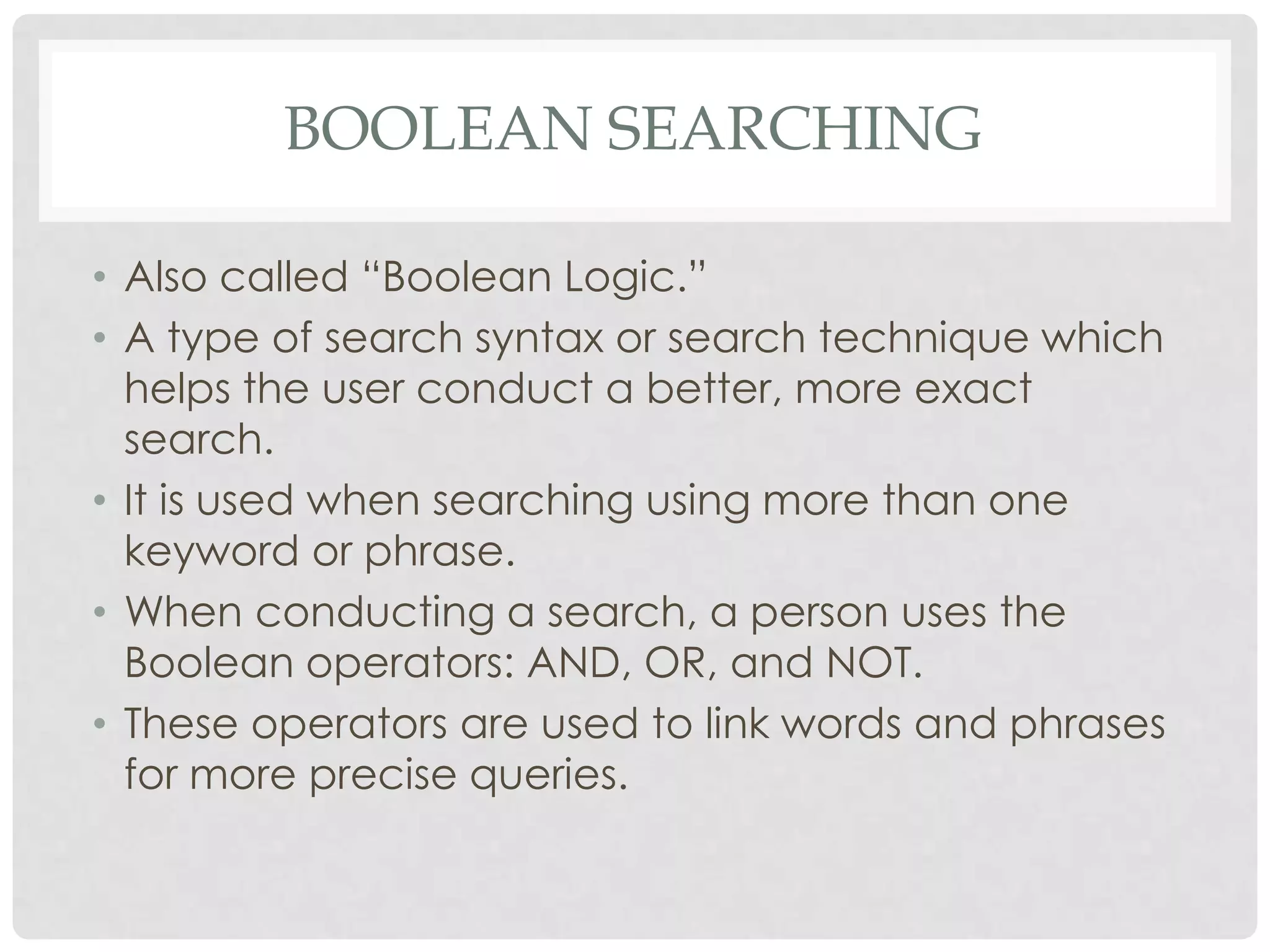 BOOLEAN SEARCHING

• Also called “Boolean Logic.”
• A type of search syntax or search technique which
  helps the user conduct a better, more exact
  search.
• It is used when searching using more than one
  keyword or phrase.
• When conducting a search, a person uses the
  Boolean operators: AND, OR, and NOT.
• These operators are used to link words and phrases
  for more precise queries.
 