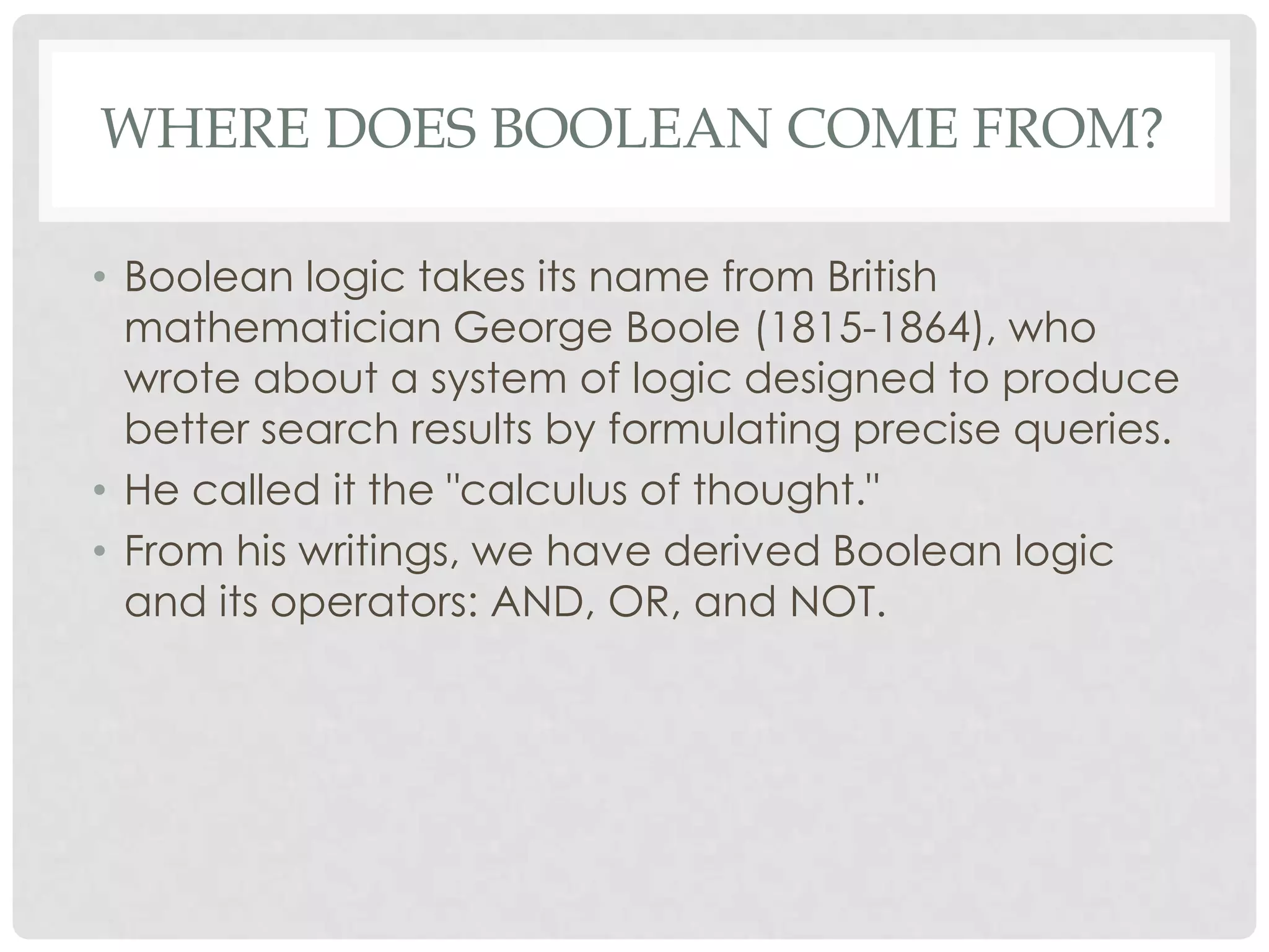 WHERE DOES BOOLEAN COME FROM?

• Boolean logic takes its name from British
  mathematician George Boole (1815-1864), who
  wrote about a system of logic designed to produce
  better search results by formulating precise queries.
• He called it the "calculus of thought."
• From his writings, we have derived Boolean logic
  and its operators: AND, OR, and NOT.
 