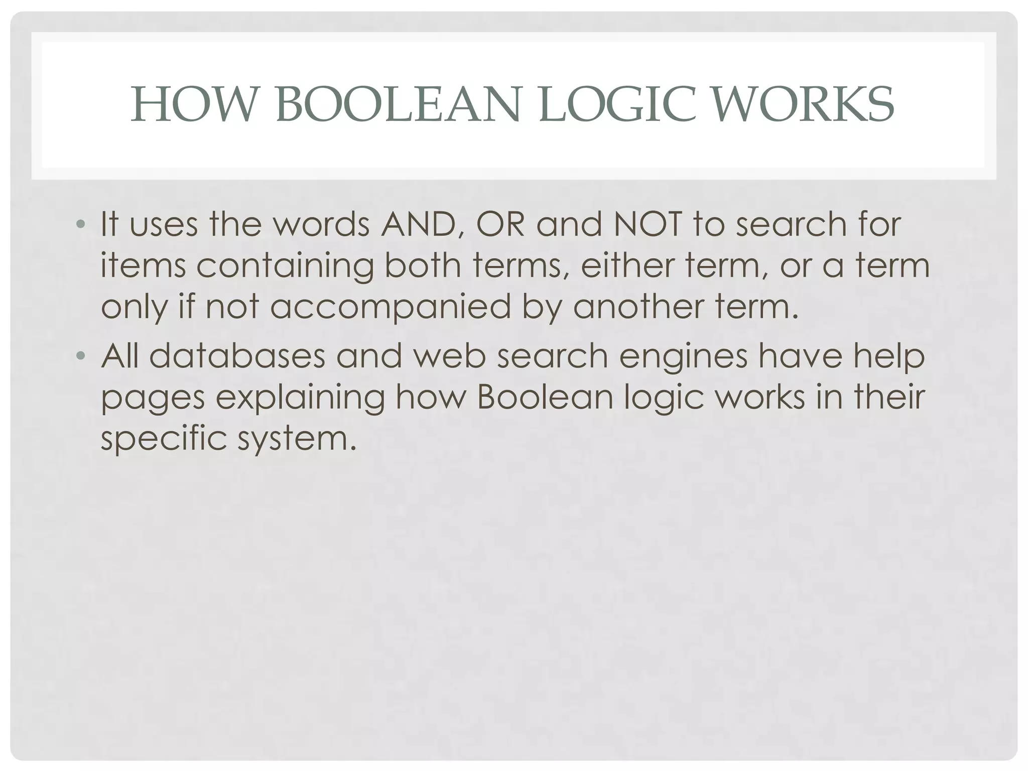 HOW BOOLEAN LOGIC WORKS

• It uses the words AND, OR and NOT to search for
  items containing both terms, either term, or a term
  only if not accompanied by another term.
• All databases and web search engines have help
  pages explaining how Boolean logic works in their
  specific system.
 