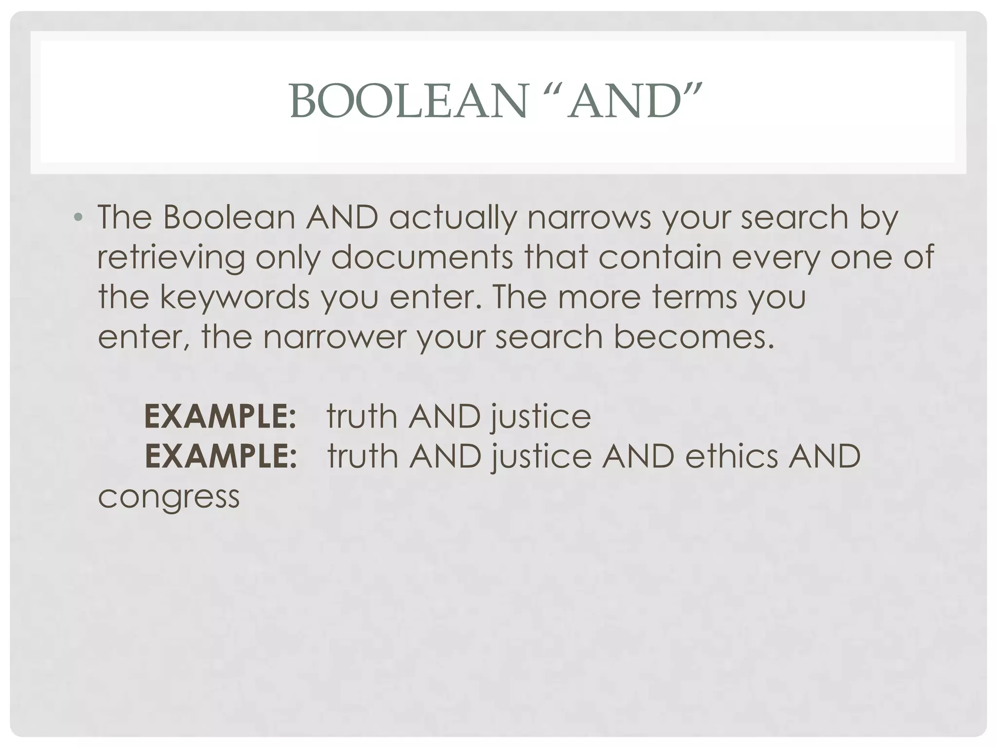 BOOLEAN “AND”

• The Boolean AND actually narrows your search by
  retrieving only documents that contain every one of
  the keywords you enter. The more terms you
  enter, the narrower your search becomes.

   EXAMPLE: truth AND justice
   EXAMPLE: truth AND justice AND ethics AND
 congress
 
