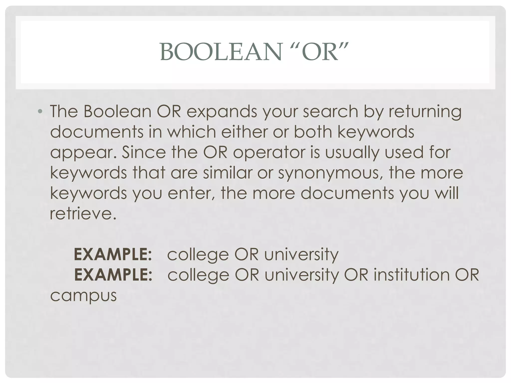 BOOLEAN “OR”

• The Boolean OR expands your search by returning
  documents in which either or both keywords
  appear. Since the OR operator is usually used for
  keywords that are similar or synonymous, the more
  keywords you enter, the more documents you will
  retrieve.

   EXAMPLE: college OR university
   EXAMPLE: college OR university OR institution OR
 campus
 