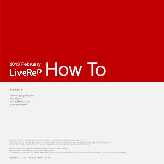 2013 February

                                                How To
 | Contact |

 라이브리 컨설팅&세일즈팀
 02.333.1710
 contact@cizion.com
 www.LiveRe.com




이 문서는 지정된 수취인만을 위해 작성되었으며, 중요한 정보나 저작권을 포함하고 있을 수 있습니다.
어떠한 권한 없이, 본 문서에 포함된 정보의 전부 또는 일부를 무단으로 제3자에게 공개, 배포, 복사 또는 사용하는 것을 엄격히 금지합니다.
만약, 본 문서가 잘못 전송된 경우, 발신인 또는 당사에 알려주시고, 본 문서를 즉시 삭제하여 주시기 바랍니다.

This document may contain confidential information and/or copyright material.
This documentl is intended for the use of the addressee only.
If you receive this document by mistake, please either delete it without reproducing, distributing or retaining copies thereof or notify the sender immediately.


copyright ⓒ 2013 LiveRe. all rights reserved
 