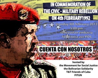 IN COMMEMORATION OF
 THE CIVIC - MILITARY REBELLION
     ON 4th FEBRUARY1992
       monday 4th february 2013
                5:00 pm
         venezuelan embassy
          16 victoria ave POS


CUENTA CON NOSOTROS

                    hosted by
         the Movement for Social Justice
             the Bolivarian Solidarity
               T&T Friends of Cuba
                      FITUN
 