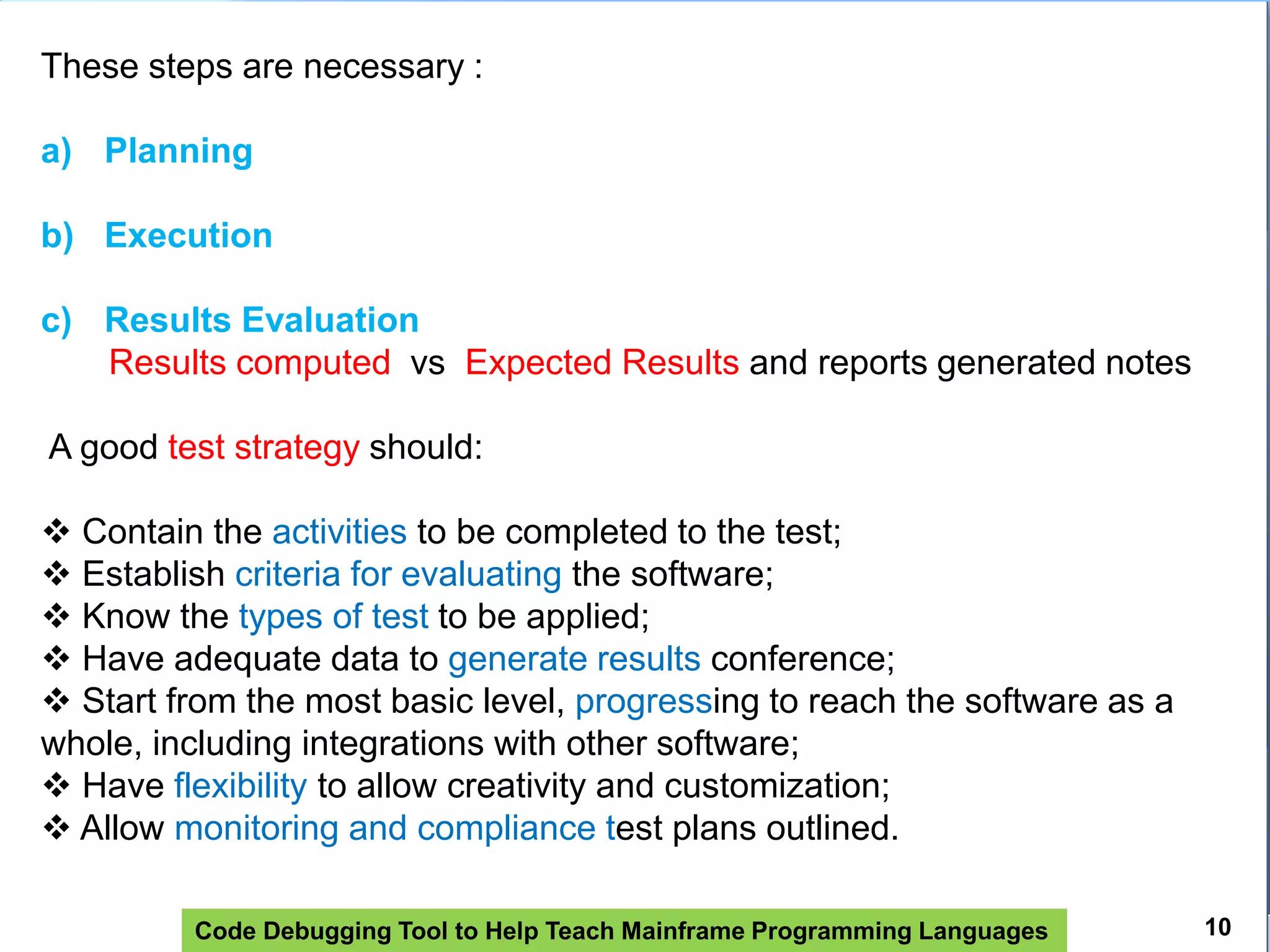 Code Debugging Tool to Help Teach Mainframe Programming Languages
These steps are necessary :
a) Planning
b) Execution
c) Results Evaluation
Results computed vs Expected Results and reports generated notes
A good test strategy should:
 Contain the activities to be completed to the test;
 Establish criteria for evaluating the software;
 Know the types of test to be applied;
 Have adequate data to generate results conference;
 Start from the most basic level, progressing to reach the software as a
whole, including integrations with other software;
 Have flexibility to allow creativity and customization;
 Allow monitoring and compliance test plans outlined.
10
 