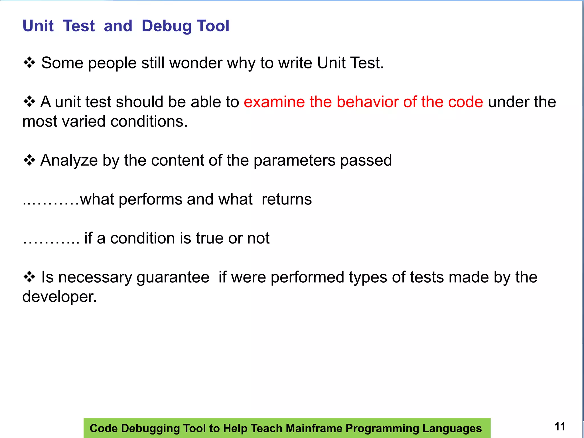 Code Debugging Tool to Help Teach Mainframe Programming Languages
Unit Test and Debug Tool
 Some people still wonder why to write Unit Test.
 A unit test should be able to examine the behavior of the code under the
most varied conditions.
 Analyze by the content of the parameters passed
..………what performs and what returns
……….. if a condition is true or not
 Is necessary guarantee if were performed types of tests made by the
developer.
11
 