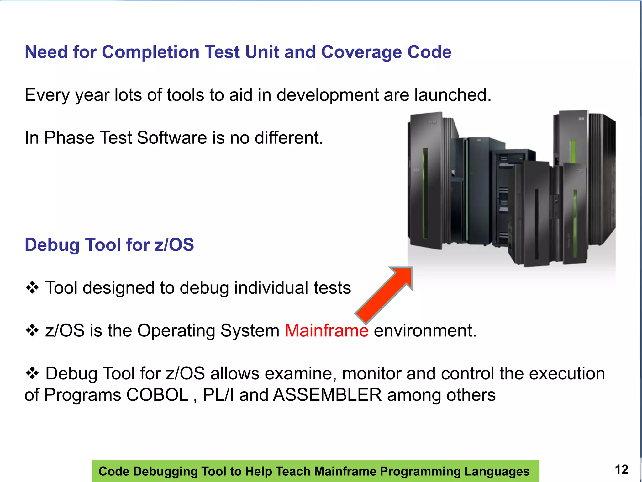 Code Debugging Tool to Help Teach Mainframe Programming Languages 12
Need for Completion Test Unit and Coverage Code
Every year lots of tools to aid in development are launched.
In Phase Test Software is no different.
Debug Tool for z/OS
 Tool designed to debug individual tests
 z/OS is the Operating System Mainframe environment.
 Debug Tool for z/OS allows examine, monitor and control the execution
of Programs COBOL , PL/I and ASSEMBLER among others
 
