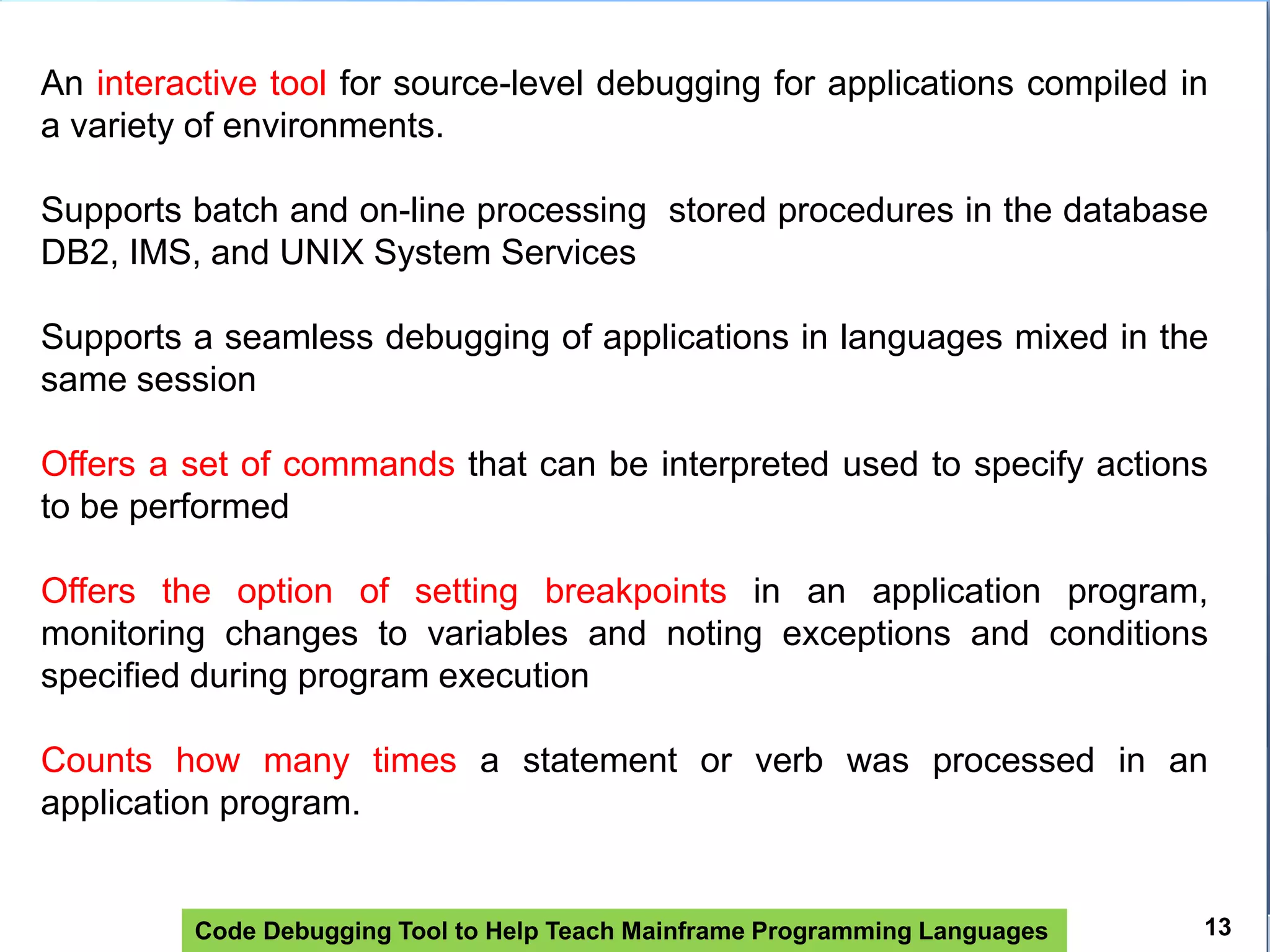 Code Debugging Tool to Help Teach Mainframe Programming Languages
An interactive tool for source-level debugging for applications compiled in
a variety of environments.
Supports batch and on-line processing stored procedures in the database
DB2, IMS, and UNIX System Services
Supports a seamless debugging of applications in languages ​​mixed in the
same session
Offers a set of commands that can be interpreted used to specify actions
to be performed
Offers the option of setting breakpoints in an application program,
monitoring changes to variables and noting exceptions and conditions
specified during program execution
Counts how many times a statement or verb was processed in an
application program.
13
 