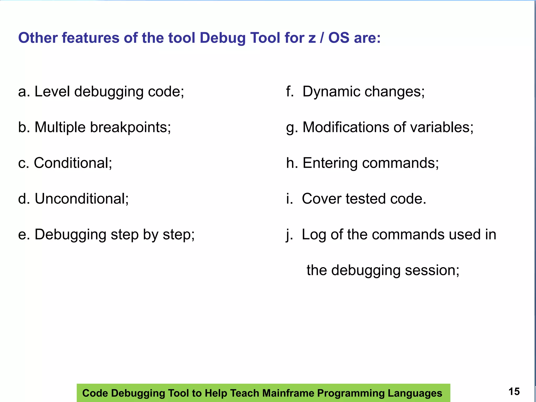 Code Debugging Tool to Help Teach Mainframe Programming Languages
Other features of the tool Debug Tool for z / OS are:
a. Level debugging code; f. Dynamic changes;
b. Multiple breakpoints; g. Modifications of variables;
c. Conditional; h. Entering commands;
d. Unconditional; i. Cover tested code.
e. Debugging step by step; j. Log of the commands used in
the debugging session;
15
 