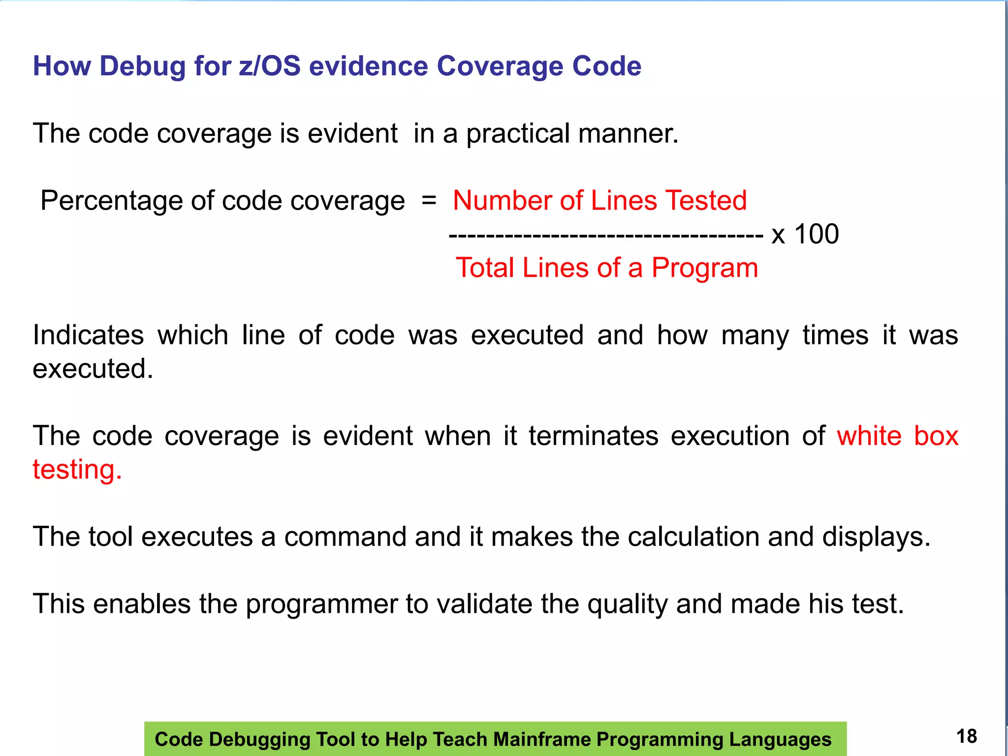 Code Debugging Tool to Help Teach Mainframe Programming Languages
How Debug for z/OS evidence Coverage Code
The code coverage is evident in a practical manner.
Percentage of code coverage = Number of Lines Tested
---------------------------------- x 100
Total Lines of a Program
Indicates which line of code was executed and how many times it was
executed.
The code coverage is evident when it terminates execution of white box
testing.
The tool executes a command and it makes the calculation and displays.
This enables the programmer to validate the quality and made ​​his test.
18
 