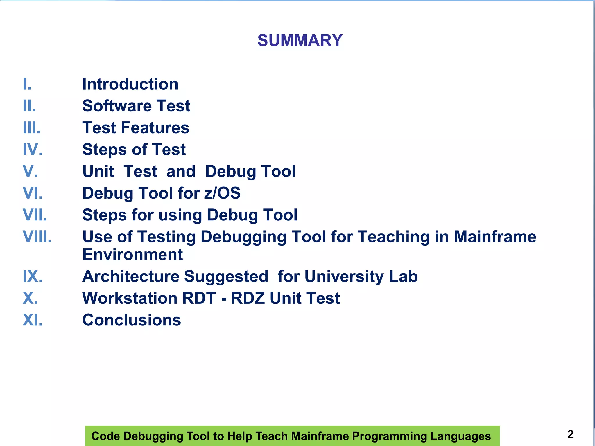 Code Debugging Tool to Help Teach Mainframe Programming Languages
SUMMARY
I. Introduction
II. Software Test
III. Test Features
IV. Steps of Test
V. Unit Test and Debug Tool
VI. Debug Tool for z/OS
VII. Steps for using Debug Tool
VIII. Use of Testing Debugging Tool for Teaching in Mainframe
Environment
IX. Architecture Suggested for University Lab
X. Workstation RDT - RDZ Unit Test
XI. Conclusions
2
 
