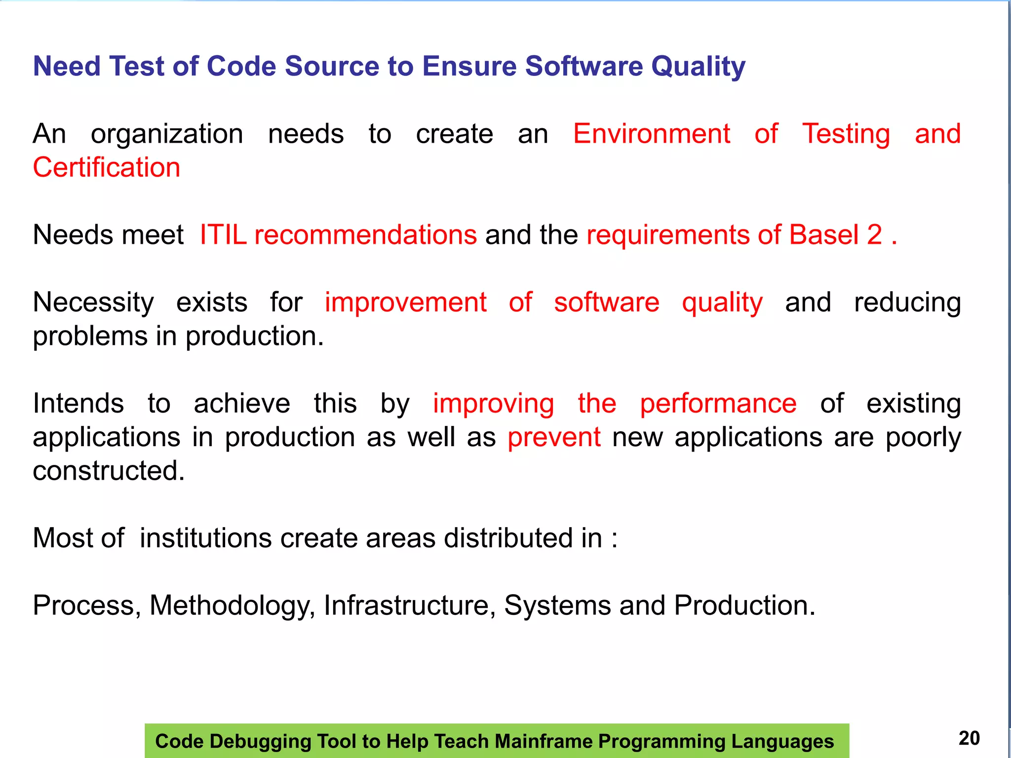 Code Debugging Tool to Help Teach Mainframe Programming Languages
Need Test of Code Source to Ensure Software Quality
An organization needs to create an Environment of Testing and
Certification
Needs meet ITIL recommendations and the requirements of Basel 2 .
Necessity exists for improvement of software quality and reducing
problems in production.
Intends to achieve this by improving the performance of existing
applications in production as well as prevent new applications are poorly
constructed.
Most of institutions create areas distributed in :
Process, Methodology, Infrastructure, Systems and Production.
20
 