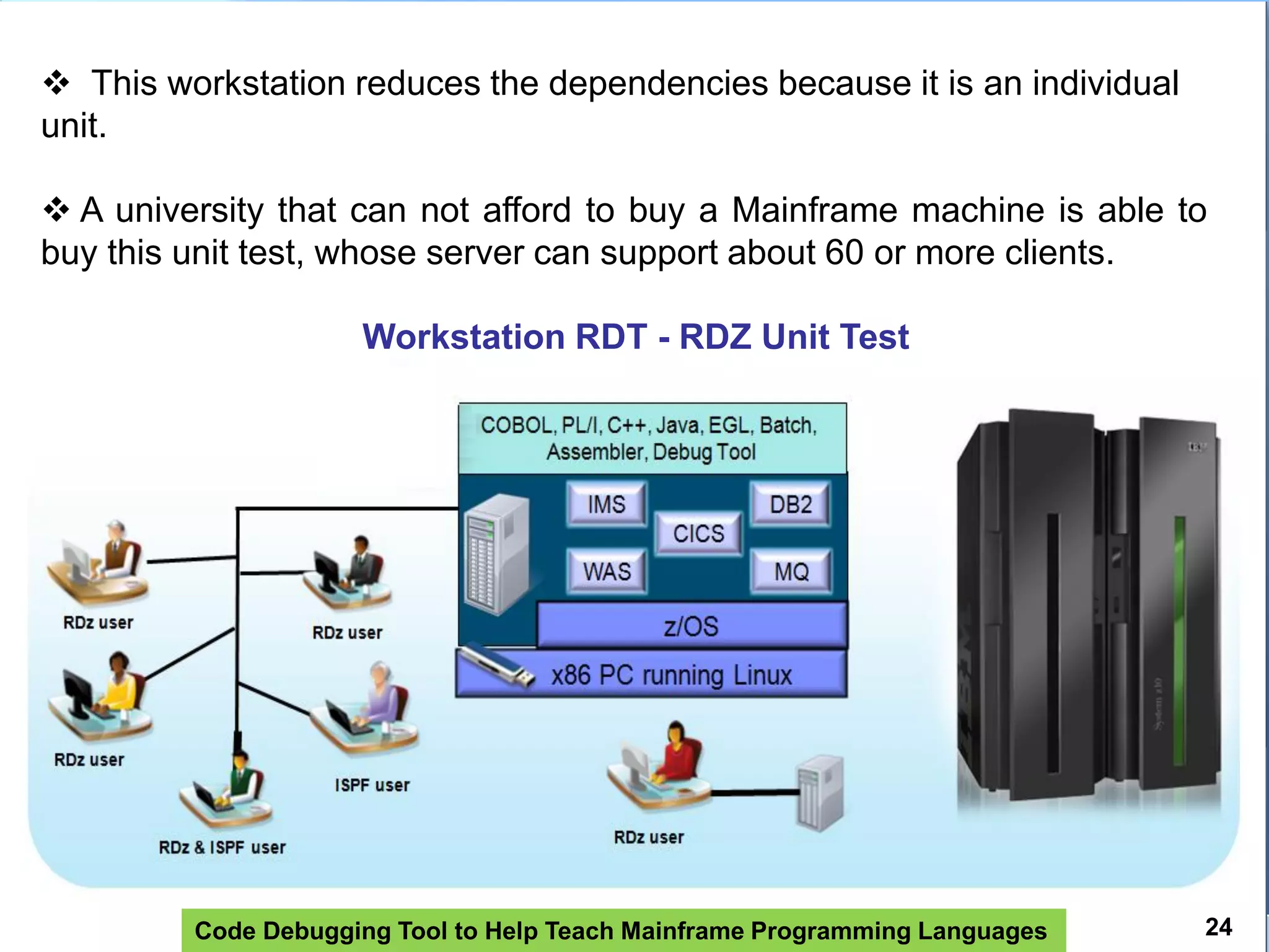 Code Debugging Tool to Help Teach Mainframe Programming Languages 24
 This workstation reduces the dependencies because it is an individual
unit.
 A university that can not afford to buy a Mainframe machine is able to
buy this unit test, whose server can support about 60 or more clients.
Workstation RDT - RDZ Unit Test
 