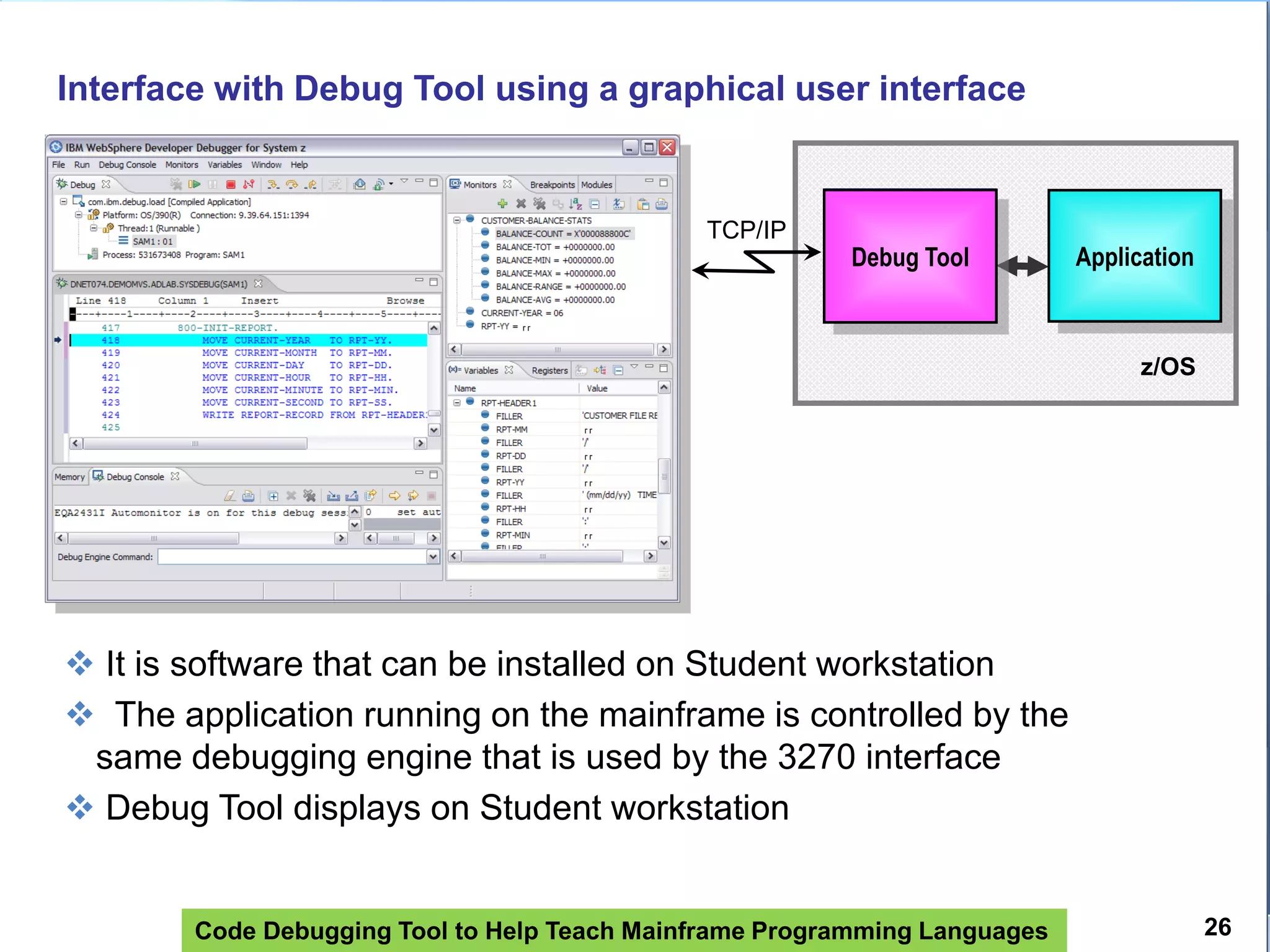 Code Debugging Tool to Help Teach Mainframe Programming Languages 26
Interface with Debug Tool using a graphical user interface
 It is software that can be installed on Student workstation
 The application running on the mainframe is controlled by the
same debugging engine that is used by the 3270 interface
 Debug Tool displays on Student workstation
z/OS
Debug Tool
TCP/IP
ApplicationDebug Tool
 
