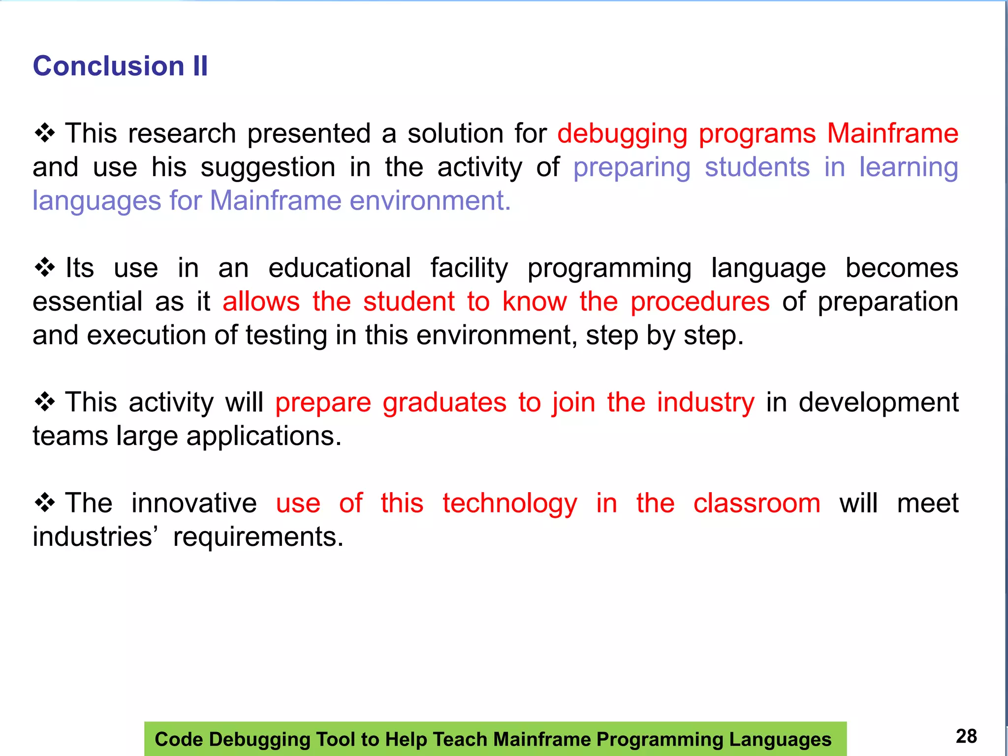 Code Debugging Tool to Help Teach Mainframe Programming Languages
Conclusion II
 This research presented a solution for debugging programs Mainframe
and use his suggestion in the activity of preparing students in learning
languages ​​for Mainframe environment.
 Its use in an educational facility programming language becomes
essential as it allows the student to know the procedures of preparation
and execution of testing in this environment, step by step.
 This activity will prepare graduates to join the industry in development
teams large applications.
 The innovative use of this technology in the classroom will meet
industries’ requirements.
28
 