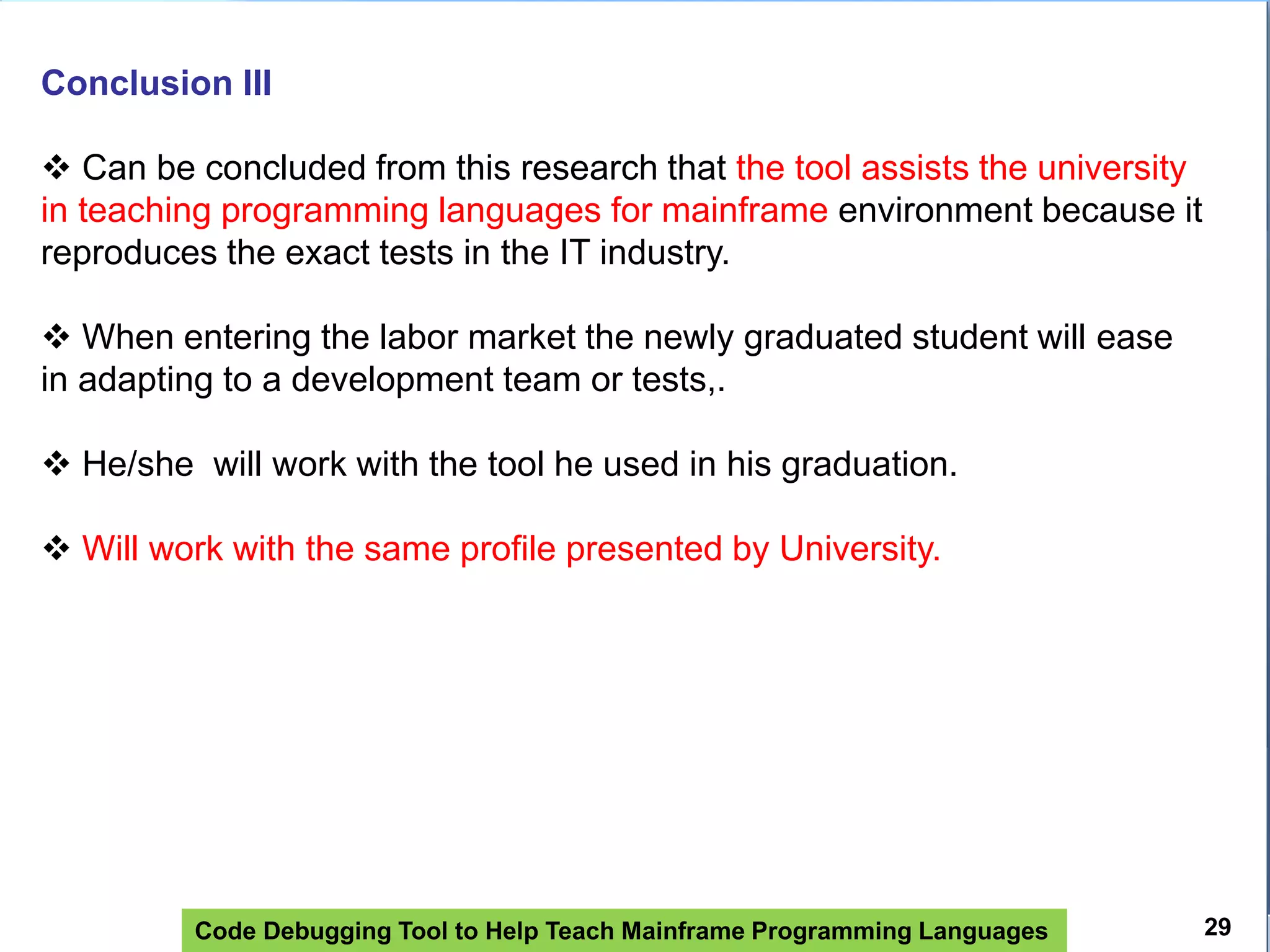 Code Debugging Tool to Help Teach Mainframe Programming Languages
Conclusion III
 Can be concluded from this research that the tool assists the university
in teaching programming languages ​​for mainframe environment because it
reproduces the exact tests in the IT industry.
 When entering the labor market the newly graduated student will ease
in adapting to a development team or tests,.
 He/she will work with the tool he used in his graduation.
 Will work with the same profile presented by University.
29
 