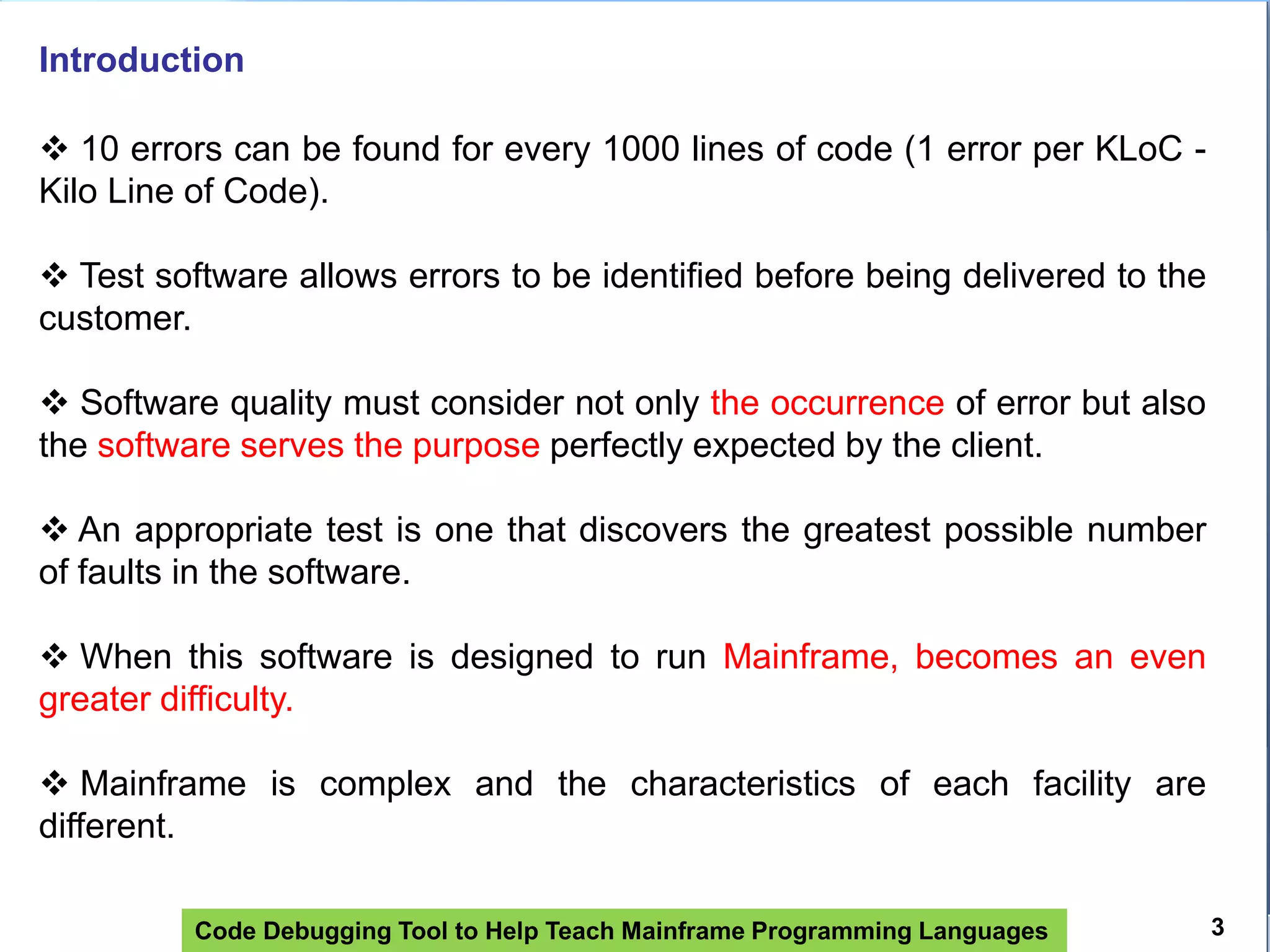 Code Debugging Tool to Help Teach Mainframe Programming Languages
Introduction
 10 errors can be found for every 1000 lines of code (1 error per KLoC -
Kilo Line of Code).
 Test software allows errors to be identified before being delivered to the
customer.
 Software quality must consider not only the occurrence of error but also
the software serves the purpose perfectly expected by the client.
 An appropriate test is one that discovers the greatest possible number
of faults in the software.
 When this software is designed to run Mainframe, becomes an even
greater difficulty.
 Mainframe is complex and the characteristics of each facility are
different.
3
 