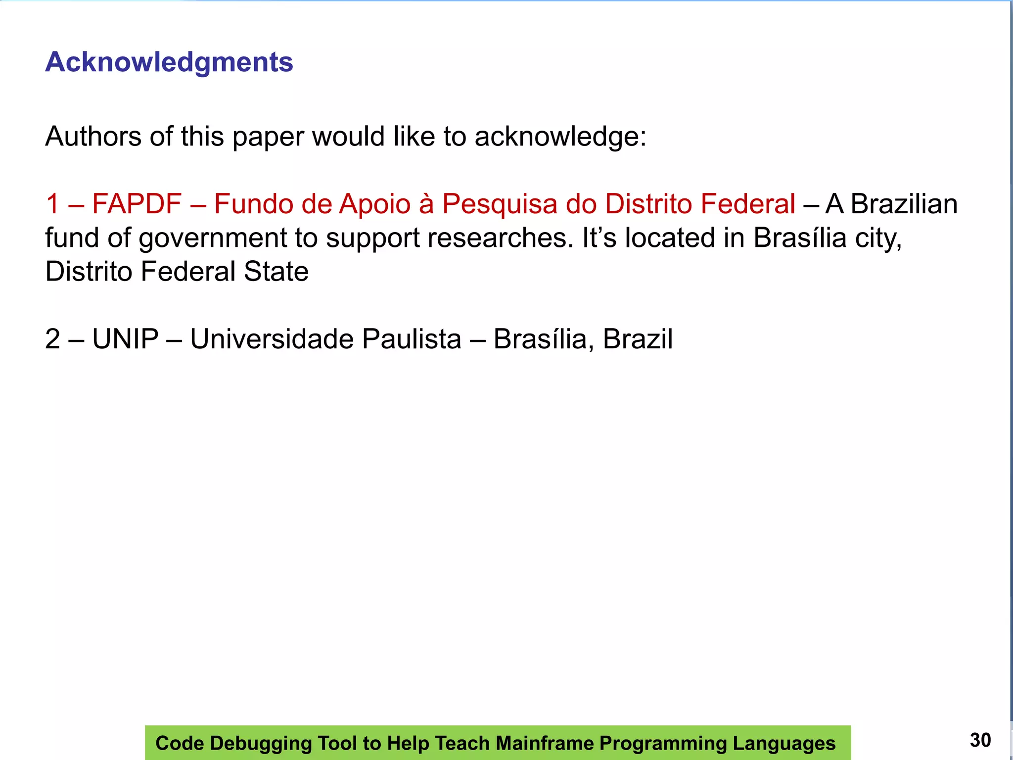 Code Debugging Tool to Help Teach Mainframe Programming Languages 30
Acknowledgments
Authors of this paper would like to acknowledge:
1 – FAPDF – Fundo de Apoio à Pesquisa do Distrito Federal – A Brazilian
fund of government to support researches. It’s located in Brasília city,
Distrito Federal State
2 – UNIP – Universidade Paulista – Brasília, Brazil
 