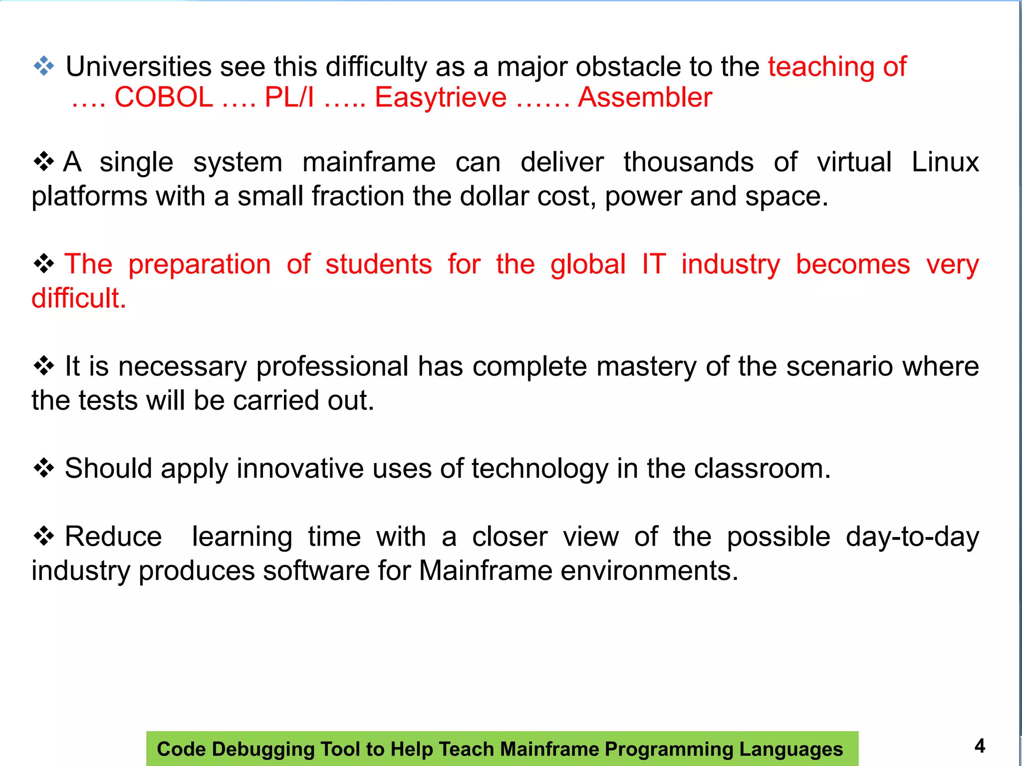 Code Debugging Tool to Help Teach Mainframe Programming Languages
 Universities see this difficulty as a major obstacle to the teaching of
…. COBOL …. PL/I ….. Easytrieve …… Assembler
 A single system mainframe can deliver thousands of virtual Linux
platforms with a small fraction the dollar cost, power and space.
 The preparation of students for the global IT industry becomes very
difficult.
 It is necessary professional has complete mastery of the scenario where
the tests will be carried out.
 Should apply innovative uses of technology in the classroom.
 Reduce learning time with a closer view of the possible day-to-day
industry produces software for Mainframe environments.
4
 