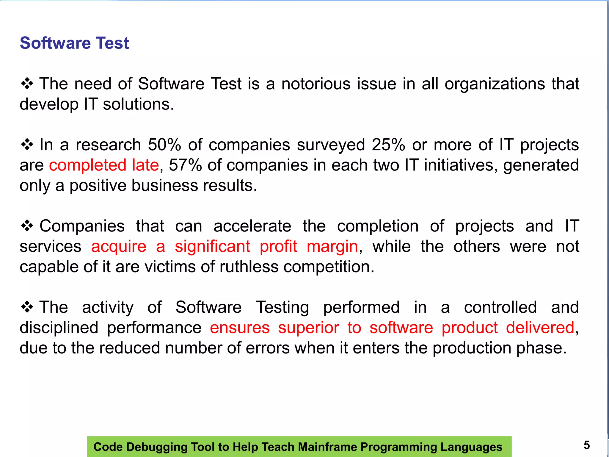 Code Debugging Tool to Help Teach Mainframe Programming Languages 5
Software Test
 The need of Software Test is a notorious issue in all organizations that
develop IT solutions.
 In a research 50% of companies surveyed 25% or more of IT projects
are completed late, 57% of companies in each two IT initiatives, generated
only a positive business results.
 Companies that can accelerate the completion of projects and IT
services acquire a significant profit margin, while the others were not
capable of it are victims of ruthless competition.
 The activity of Software Testing performed in a controlled and
disciplined performance ensures superior to software product delivered,
due to the reduced number of errors when it enters the production phase.
 