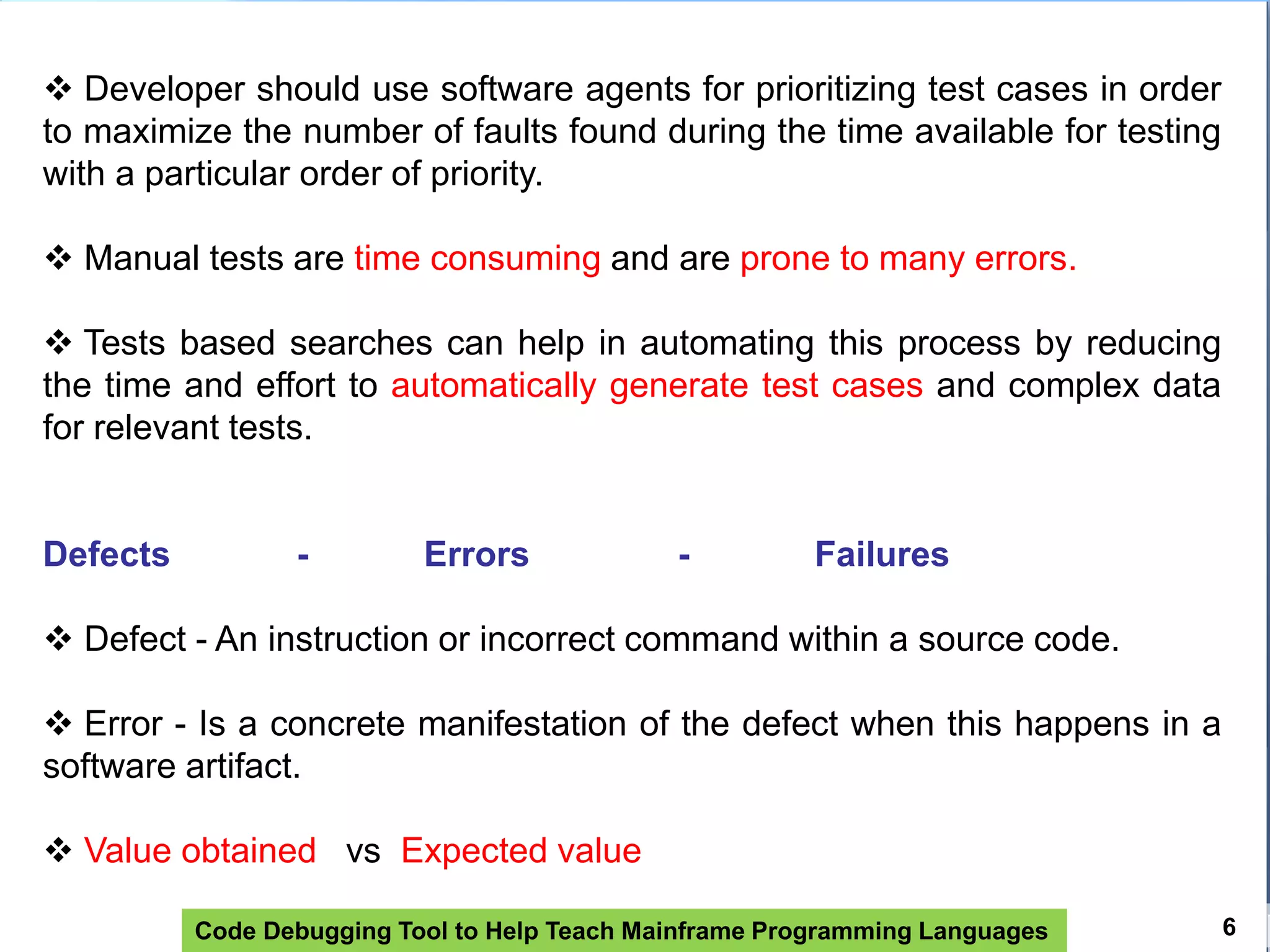 Code Debugging Tool to Help Teach Mainframe Programming Languages 6
 Developer should use software agents for prioritizing test cases in order
to maximize the number of faults found during the time available for testing
with a particular order of priority.
 Manual tests are time consuming and are prone to many errors.
 Tests based searches can help in automating this process by reducing
the time and effort to automatically generate test cases and complex data
for relevant tests.
Defects - Errors - Failures
 Defect - An instruction or incorrect command within a source code.
 Error - Is a concrete manifestation of the defect when this happens in a
software artifact.
 Value obtained vs Expected value
 
