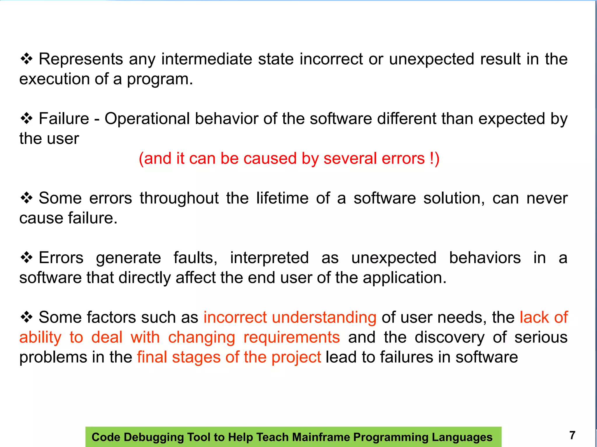 Code Debugging Tool to Help Teach Mainframe Programming Languages
 Represents any intermediate state incorrect or unexpected result in the
execution of a program.
 Failure - Operational behavior of the software different than expected by
the user
(and it can be caused by several errors !)
 Some errors throughout the lifetime of a software solution, can never
cause failure.
 Errors generate faults, interpreted as unexpected behaviors in a
software that directly affect the end user of the application.
 Some factors such as incorrect understanding of user needs, the lack of
ability to deal with changing requirements and the discovery of serious
problems in the final stages of the project lead to failures in software
7
 