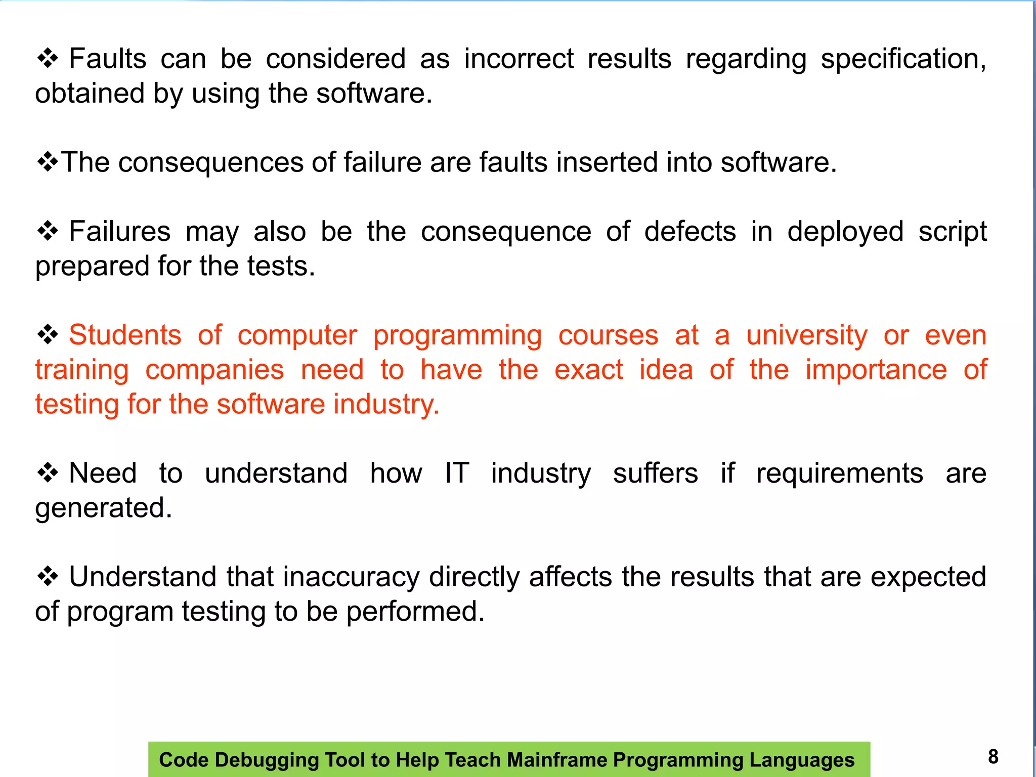 Code Debugging Tool to Help Teach Mainframe Programming Languages
 Faults can be considered as incorrect results regarding specification,
obtained by using the software.
The consequences of failure are faults inserted into software.
 Failures may also be the consequence of defects in deployed script
prepared for the tests.
 Students of computer programming courses at a university or even
training companies need to have the exact idea of ​​the importance of
testing for the software industry.
 Need to understand how IT industry suffers if requirements are
generated.
 Understand that inaccuracy directly affects the results that are expected
of program testing to be performed.
8
 