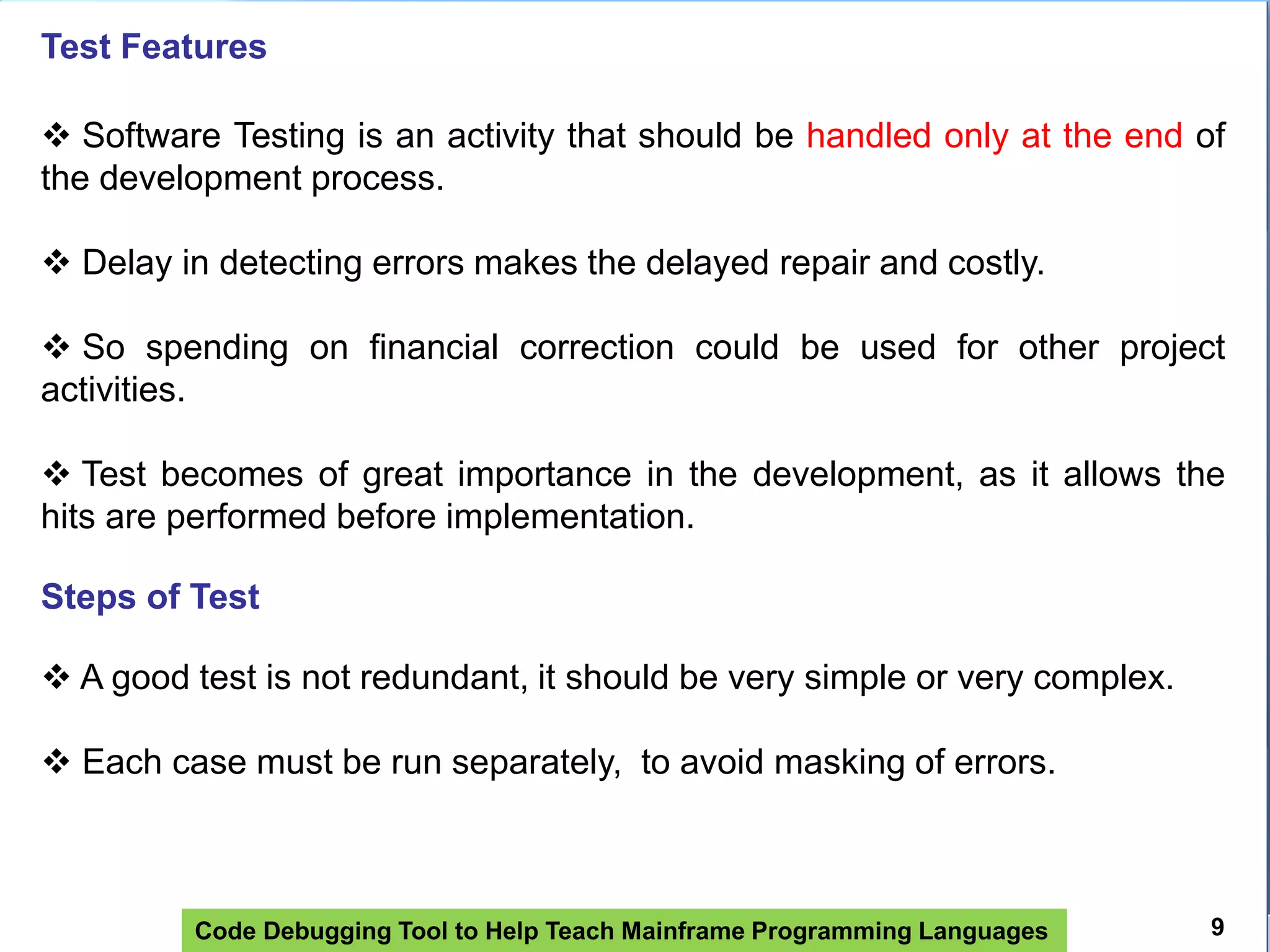 Code Debugging Tool to Help Teach Mainframe Programming Languages
Test Features
 Software Testing is an activity that should be handled only at the end of
the development process.
 Delay in detecting errors makes the delayed repair and costly.
 So spending on financial correction could be used for other project
activities.
 Test becomes of great importance in the development, as it allows the
hits are performed before implementation.
Steps of Test
 A good test is not redundant, it should be very simple or very complex.
 Each case must be run separately, to avoid masking of errors.
9
 