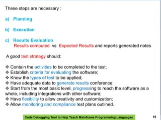 Code Debugging Tool to Help Teach Mainframe Programming Languages
These steps are necessary :
a) Planning
b) Execution
c) Results Evaluation
Results computed vs Expected Results and reports generated notes
A good test strategy should:
 Contain the activities to be completed to the test;
 Establish criteria for evaluating the software;
 Know the types of test to be applied;
 Have adequate data to generate results conference;
 Start from the most basic level, progressing to reach the software as a
whole, including integrations with other software;
 Have flexibility to allow creativity and customization;
 Allow monitoring and compliance test plans outlined.
10
 