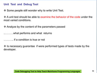 Code Debugging Tool to Help Teach Mainframe Programming Languages
Unit Test and Debug Tool
 Some people still wonder why to write Unit Test.
 A unit test should be able to examine the behavior of the code under the
most varied conditions.
 Analyze by the content of the parameters passed
..………what performs and what returns
……….. if a condition is true or not
 Is necessary guarantee if were performed types of tests made by the
developer.
11
 