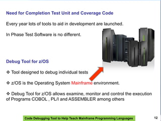 Code Debugging Tool to Help Teach Mainframe Programming Languages 12
Need for Completion Test Unit and Coverage Code
Every year lots of tools to aid in development are launched.
In Phase Test Software is no different.
Debug Tool for z/OS
 Tool designed to debug individual tests
 z/OS is the Operating System Mainframe environment.
 Debug Tool for z/OS allows examine, monitor and control the execution
of Programs COBOL , PL/I and ASSEMBLER among others
 