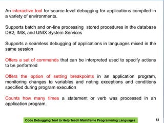 Code Debugging Tool to Help Teach Mainframe Programming Languages
An interactive tool for source-level debugging for applications compiled in
a variety of environments.
Supports batch and on-line processing stored procedures in the database
DB2, IMS, and UNIX System Services
Supports a seamless debugging of applications in languages ​​mixed in the
same session
Offers a set of commands that can be interpreted used to specify actions
to be performed
Offers the option of setting breakpoints in an application program,
monitoring changes to variables and noting exceptions and conditions
specified during program execution
Counts how many times a statement or verb was processed in an
application program.
13
 