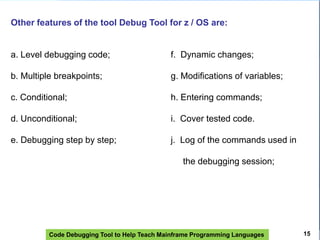 Code Debugging Tool to Help Teach Mainframe Programming Languages
Other features of the tool Debug Tool for z / OS are:
a. Level debugging code; f. Dynamic changes;
b. Multiple breakpoints; g. Modifications of variables;
c. Conditional; h. Entering commands;
d. Unconditional; i. Cover tested code.
e. Debugging step by step; j. Log of the commands used in
the debugging session;
15
 