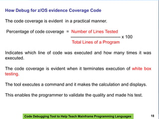 Code Debugging Tool to Help Teach Mainframe Programming Languages
How Debug for z/OS evidence Coverage Code
The code coverage is evident in a practical manner.
Percentage of code coverage = Number of Lines Tested
---------------------------------- x 100
Total Lines of a Program
Indicates which line of code was executed and how many times it was
executed.
The code coverage is evident when it terminates execution of white box
testing.
The tool executes a command and it makes the calculation and displays.
This enables the programmer to validate the quality and made ​​his test.
18
 